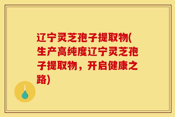 辽宁灵芝孢子提取物(生产高纯度辽宁灵芝孢子提取物，开启健康之路)