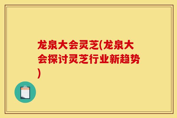 龙泉大会灵芝(龙泉大会探讨灵芝行业新趋势) 龙泉大会灵芝(龙泉大会探讨灵芝行业新趋势)