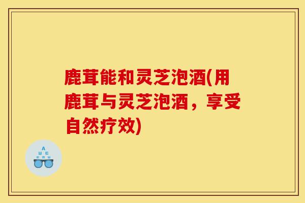 鹿茸能和灵芝泡酒(用鹿茸与灵芝泡酒,享受自然疗效) 鹿茸能和灵芝泡酒(用鹿茸与灵芝泡酒,享受自然疗效)