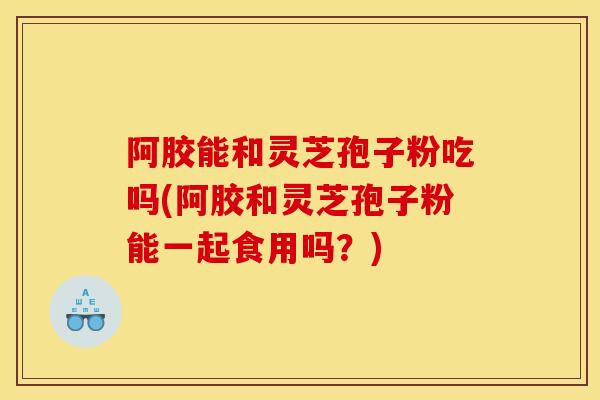 阿胶能和灵芝孢子粉吃吗(阿胶和灵芝孢子粉能一起食用吗？)