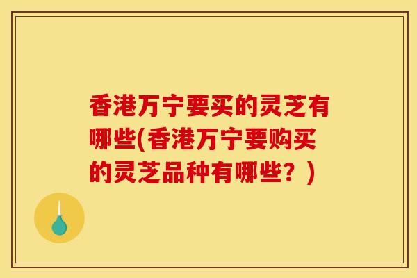 香港万宁要买的灵芝有哪些(香港万宁要购买的灵芝品种有哪些?) 香港万宁要买的灵芝有哪些(香港万宁要购买的灵芝品种有哪些?)