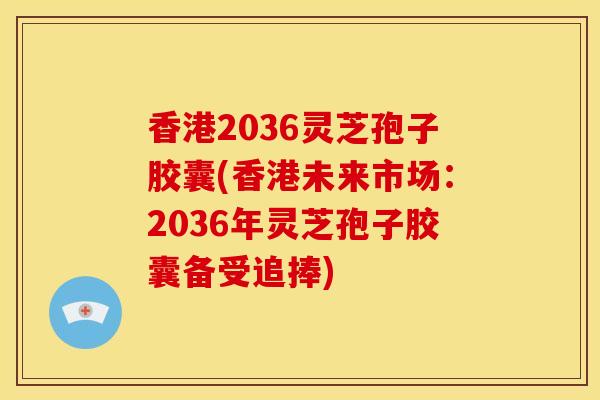 香港2036灵芝孢子胶囊(香港未来市场：2036年灵芝孢子胶囊备受追捧)