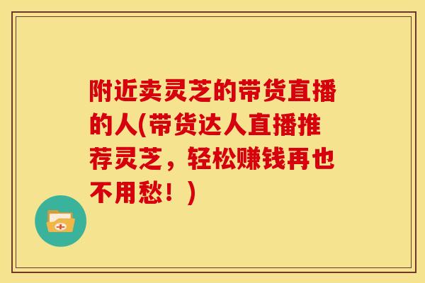 附近卖灵芝的带货直播的人(带货达人直播推荐灵芝,轻松赚钱再也不用愁!) 附近卖灵芝的带货直播的人(带货达人直播推荐灵芝,轻松赚钱再也不用愁!)