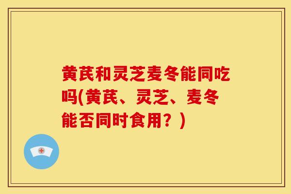 黄芪和灵芝麦冬能同吃吗(黄芪、灵芝、麦冬能否同时食用?) 黄芪和灵芝麦冬能同吃吗(黄芪、灵芝、麦冬能否同时食用?)