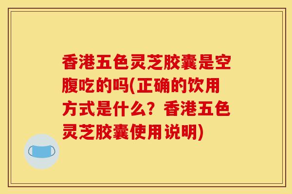 香港五色灵芝胶囊是空腹吃的吗(正确的饮用方式是什么?香港五色灵芝胶囊使用说明) 香港五色灵芝胶囊是空腹吃的吗(正确的饮用方式是什么?香港五色灵芝胶囊使用说明)