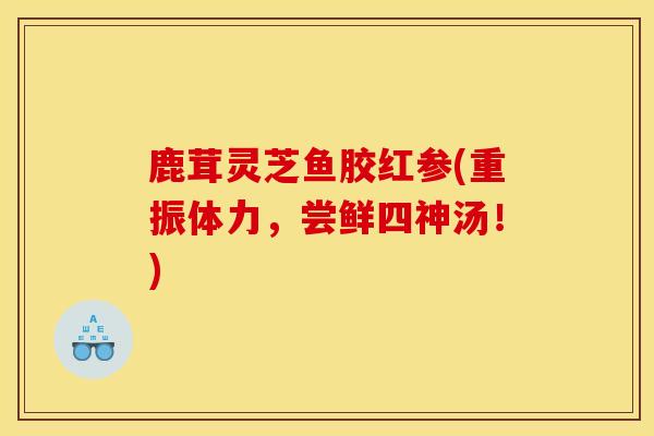 鹿茸灵芝鱼胶红参(重振体力,尝鲜四神汤!) 鹿茸灵芝鱼胶红参(重振体力,尝鲜四神汤!)