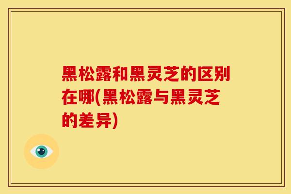黑松露和黑灵芝的区别在哪(黑松露与黑灵芝的差异) 黑松露和黑灵芝的区别在哪(黑松露与黑灵芝的差异)