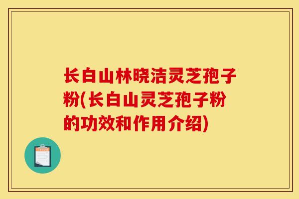 长白山林晓洁灵芝孢子粉(长白山灵芝孢子粉的功效和作用介绍) 长白山林晓洁灵芝孢子粉(长白山灵芝孢子粉的功效和作用介绍)