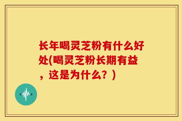 长年喝灵芝粉有什么好处(喝灵芝粉长期有益,这是为什么?) 长年喝灵芝粉有什么好处(喝灵芝粉长期有益,这是为什么?)