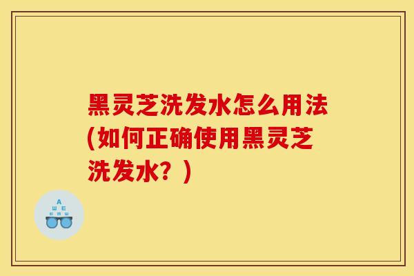 黑灵芝洗发水怎么用法(如何正确使用黑灵芝洗发水？)