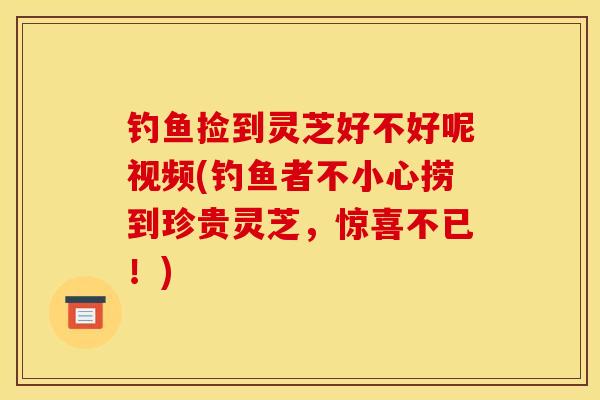 钓鱼捡到灵芝好不好呢视频(钓鱼者不小心捞到珍贵灵芝，惊喜不已！)