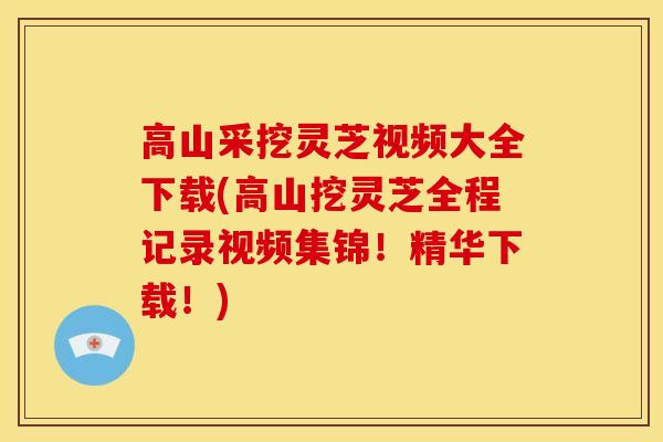高山采挖灵芝视频大全下载(高山挖灵芝全程记录视频集锦!精华下载!) 高山采挖灵芝视频大全下载(高山挖灵芝全程记录视频集锦!精华下载!)