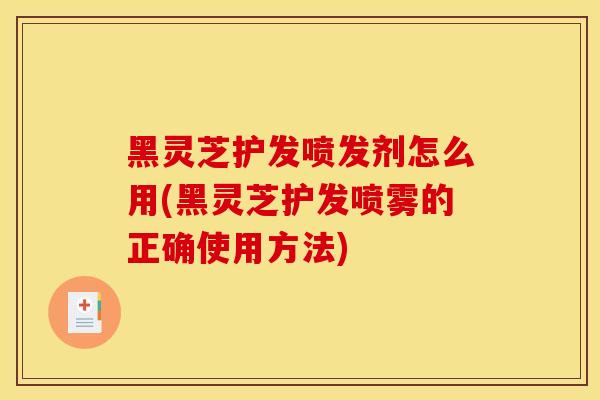 黑灵芝护发喷发剂怎么用(黑灵芝护发喷雾的正确使用方法) 黑灵芝护发喷发剂怎么用(黑灵芝护发喷雾的正确使用方法)