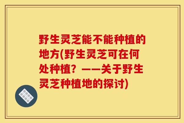 野生灵芝能不能种植的地方(野生灵芝可在何处种植?——关于野生灵芝种植地的探讨) 野生灵芝能不能种植的地方(野生灵芝可在何处种植?——关于野生灵芝种植地的探讨)