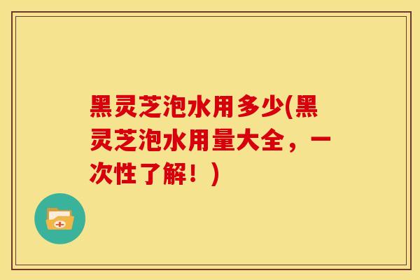 黑灵芝泡水用多少(黑灵芝泡水用量大全,一次性了解!) 黑灵芝泡水用多少(黑灵芝泡水用量大全,一次性了解!)