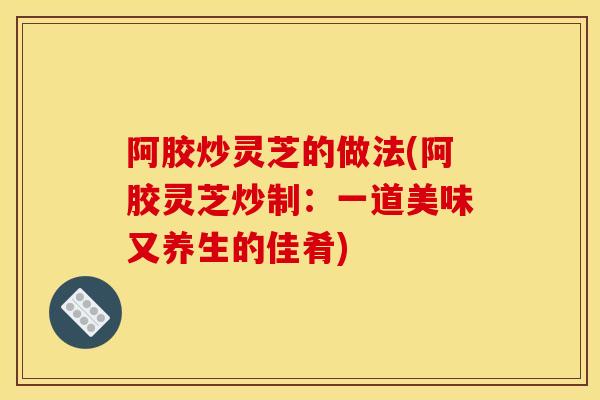 阿胶炒灵芝的做法(阿胶灵芝炒制:一道美味又养生的佳肴) 阿胶炒灵芝的做法(阿胶灵芝炒制:一道美味又养生的佳肴)