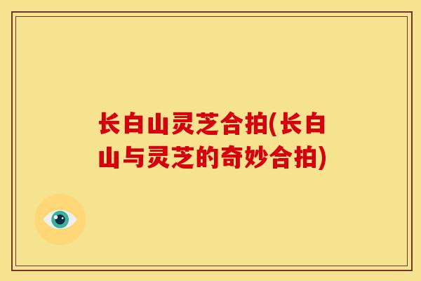 长白山灵芝合拍(长白山与灵芝的奇妙合拍)