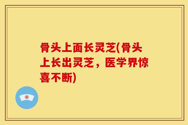 骨头上面长灵芝(骨头上长出灵芝，医学界惊喜不断)