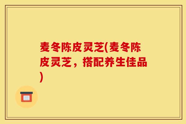麦冬陈皮灵芝(麦冬陈皮灵芝,搭配养生佳品) 麦冬陈皮灵芝(麦冬陈皮灵芝,搭配养生佳品)