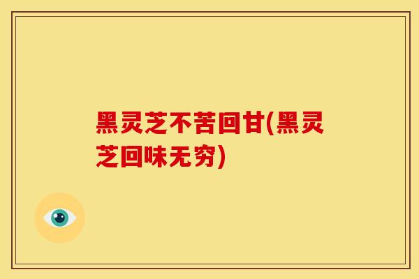 黑灵芝不苦回甘(黑灵芝回味无穷) 黑灵芝不苦回甘(黑灵芝回味无穷)