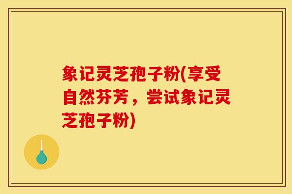 象记灵芝孢子粉(享受自然芬芳,尝试象记灵芝孢子粉) 象记灵芝孢子粉(享受自然芬芳,尝试象记灵芝孢子粉)