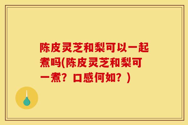 陈皮灵芝和梨可以一起煮吗(陈皮灵芝和梨可一煮?口感何如?) 陈皮灵芝和梨可以一起煮吗(陈皮灵芝和梨可一煮?口感何如?)