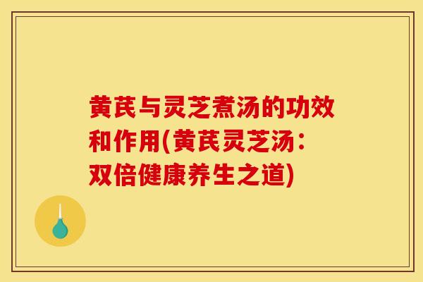 黄芪与灵芝煮汤的功效和作用(黄芪灵芝汤:双倍健康养生之道) 黄芪与灵芝煮汤的功效和作用(黄芪灵芝汤:双倍健康养生之道)
