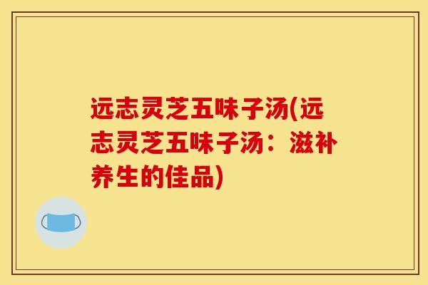 远志灵芝五味子汤(远志灵芝五味子汤:滋补养生的佳品) 远志灵芝五味子汤(远志灵芝五味子汤:滋补养生的佳品)