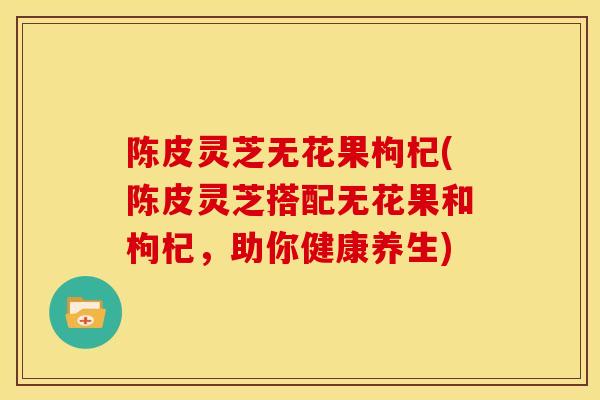 陈皮灵芝无花果枸杞(陈皮灵芝搭配无花果和枸杞，助你健康养生)