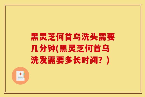 黑灵芝何首乌洗头需要几分钟(黑灵芝何首乌洗发需要多长时间?) 黑灵芝何首乌洗头需要几分钟(黑灵芝何首乌洗发需要多长时间?)