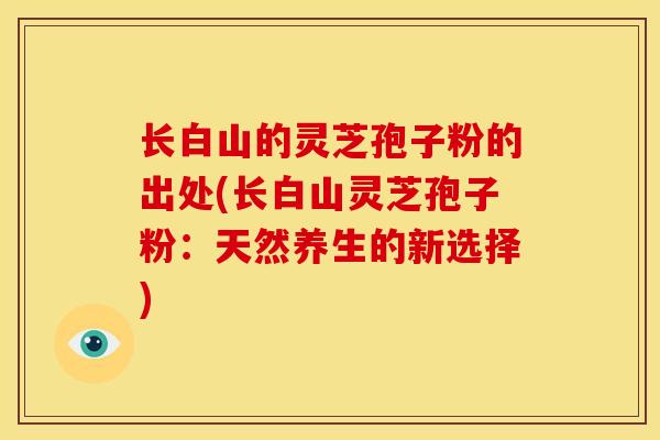 长白山的灵芝孢子粉的出处(长白山灵芝孢子粉:天然养生的新选择) 长白山的灵芝孢子粉的出处(长白山灵芝孢子粉:天然养生的新选择)