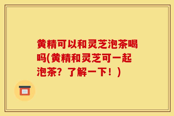 黄精可以和灵芝泡茶喝吗(黄精和灵芝可一起泡茶?了解一下!) 黄精可以和灵芝泡茶喝吗(黄精和灵芝可一起泡茶?了解一下!)