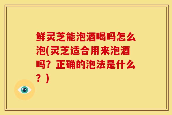 鲜灵芝能泡酒喝吗怎么泡(灵芝适合用来泡酒吗?正确的泡法是什么?) 鲜灵芝能泡酒喝吗怎么泡(灵芝适合用来泡酒吗?正确的泡法是什么?)