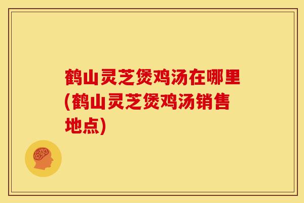 鹤山灵芝煲鸡汤在哪里(鹤山灵芝煲鸡汤销售地点)