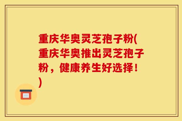 重庆华奥灵芝孢子粉(重庆华奥推出灵芝孢子粉,健康养生好选择!) 重庆华奥灵芝孢子粉(重庆华奥推出灵芝孢子粉,健康养生好选择!)