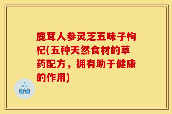 鹿茸人参灵芝五味子枸杞(五种天然食材的草药配方,拥有助于健康的作用) 鹿茸人参灵芝五味子枸杞(五种天然食材的草药配方,拥有助于健康的作用)