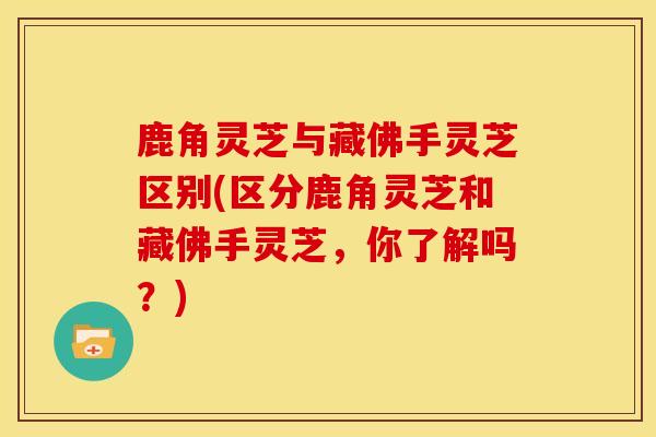 鹿角灵芝与藏佛手灵芝区别(区分鹿角灵芝和藏佛手灵芝，你了解吗？)
