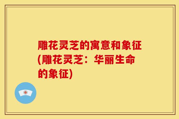 雕花灵芝的寓意和象征(雕花灵芝:华丽生命的象征) 雕花灵芝的寓意和象征(雕花灵芝:华丽生命的象征)