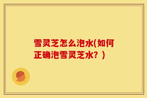 雪灵芝怎么泡水(如何正确泡雪灵芝水?) 雪灵芝怎么泡水(如何正确泡雪灵芝水?)