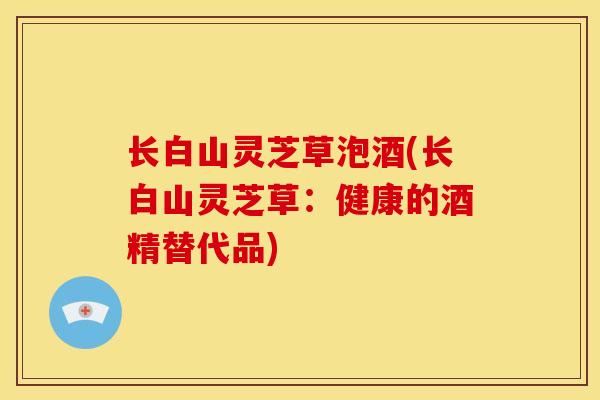 长白山灵芝草泡酒(长白山灵芝草:健康的酒精替代品) 长白山灵芝草泡酒(长白山灵芝草:健康的酒精替代品)