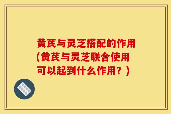 黄芪与灵芝搭配的作用(黄芪与灵芝联合使用可以起到什么作用?) 黄芪与灵芝搭配的作用(黄芪与灵芝联合使用可以起到什么作用?)
