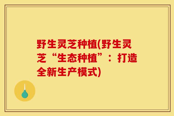 野生灵芝种植(野生灵芝“生态种植”:打造全新生产模式) 野生灵芝种植(野生灵芝“生态种植”:打造全新生产模式)