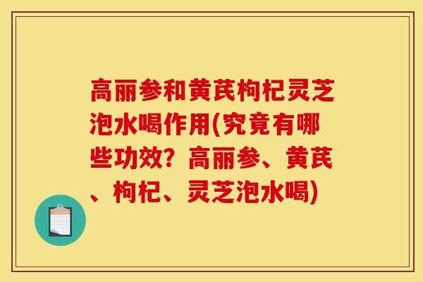 高丽参和黄芪枸杞灵芝泡水喝作用(究竟有哪些功效?高丽参、黄芪、枸杞、灵芝泡水喝) 高丽参和黄芪枸杞灵芝泡水喝作用(究竟有哪些功效?高丽参、黄芪、枸杞、灵芝泡水喝)