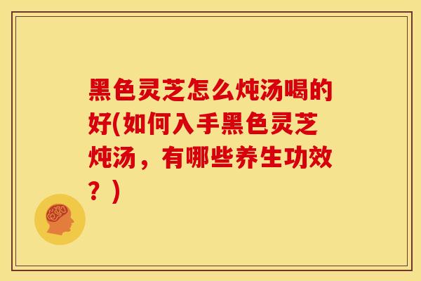 黑色灵芝怎么炖汤喝的好(如何入手黑色灵芝炖汤,有哪些养生功效?) 黑色灵芝怎么炖汤喝的好(如何入手黑色灵芝炖汤,有哪些养生功效?)