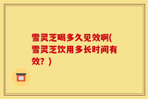 雪灵芝喝多久见效啊(雪灵芝饮用多长时间有效?) 雪灵芝喝多久见效啊(雪灵芝饮用多长时间有效?)