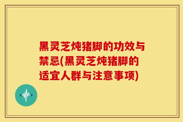 黑灵芝炖猪脚的功效与禁忌(黑灵芝炖猪脚的适宜人群与注意事项) 黑灵芝炖猪脚的功效与禁忌(黑灵芝炖猪脚的适宜人群与注意事项)