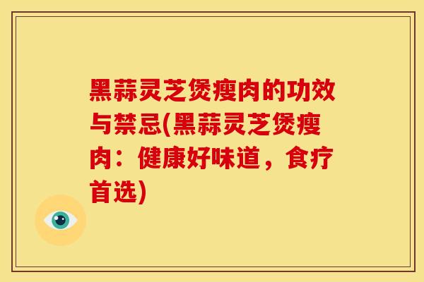 黑蒜灵芝煲瘦肉的功效与禁忌(黑蒜灵芝煲瘦肉:健康好味道,食疗首选) 黑蒜灵芝煲瘦肉的功效与禁忌(黑蒜灵芝煲瘦肉:健康好味道,食疗首选)