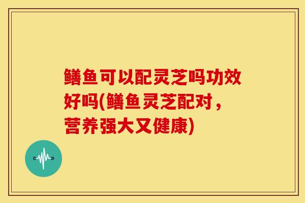 鳝鱼可以配灵芝吗功效好吗(鳝鱼灵芝配对，营养强大又健康)