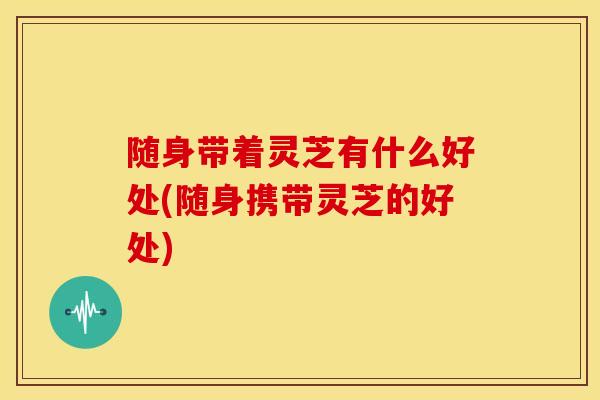 随身带着灵芝有什么好处(随身携带灵芝的好处) 随身带着灵芝有什么好处(随身携带灵芝的好处)