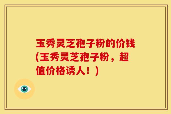 玉秀灵芝孢子粉的价钱(玉秀灵芝孢子粉,超值价格诱人!) 玉秀灵芝孢子粉的价钱(玉秀灵芝孢子粉,超值价格诱人!)